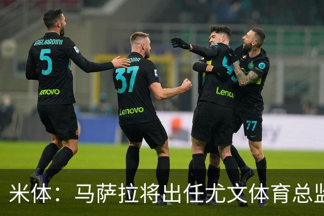 米体：马萨拉将出任尤文体育总监 曾发掘多位球星，基耶利尼留任