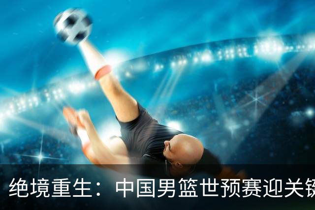 绝境重生：中国男篮世预赛迎关键第二阶段 拼搏定能破局